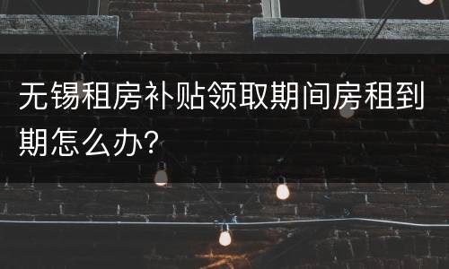 无锡租房补贴领取期间房租到期怎么办？