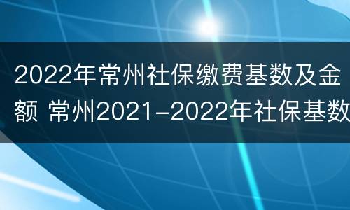 2022年常州社保缴费基数及金额 常州2021-2022年社保基数