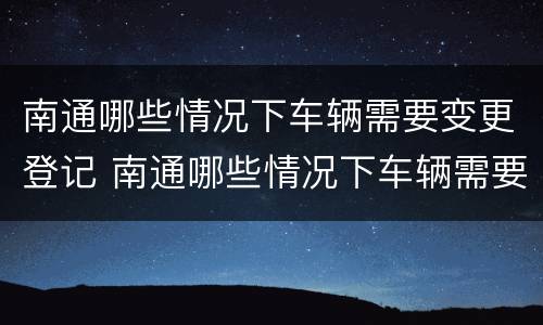 南通哪些情况下车辆需要变更登记 南通哪些情况下车辆需要变更登记手续