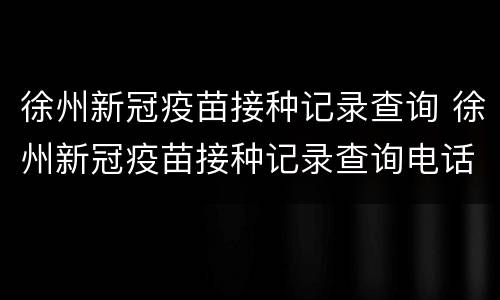 徐州新冠疫苗接种记录查询 徐州新冠疫苗接种记录查询电话