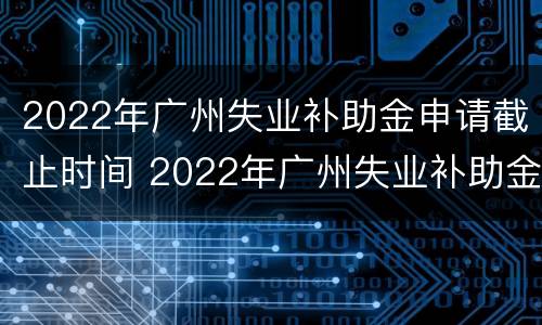 2022年广州失业补助金申请截止时间 2022年广州失业补助金申请截止时间是几号