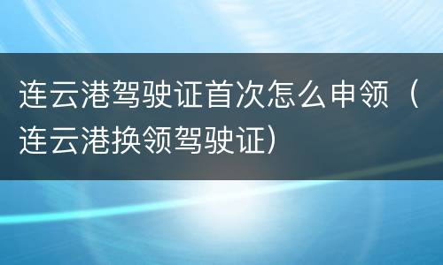 连云港驾驶证首次怎么申领（连云港换领驾驶证）