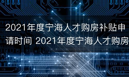 2021年度宁海人才购房补贴申请时间 2021年度宁海人才购房补贴申请时间表