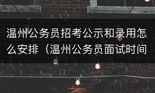温州公务员招考公示和录用怎么安排（温州公务员面试时间）