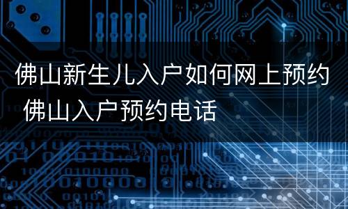 佛山新生儿入户如何网上预约 佛山入户预约电话