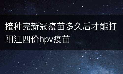接种完新冠疫苗多久后才能打阳江四价hpv疫苗