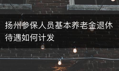 扬州参保人员基本养老金退休待遇如何计发