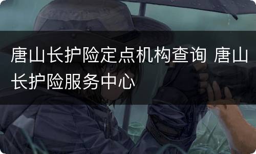 唐山长护险定点机构查询 唐山长护险服务中心