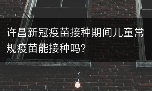 许昌新冠疫苗接种期间儿童常规疫苗能接种吗？