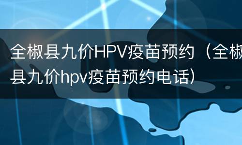 全椒县九价HPV疫苗预约（全椒县九价hpv疫苗预约电话）