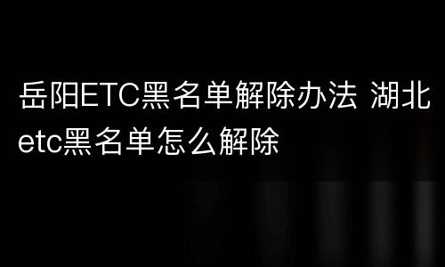 岳阳ETC黑名单解除办法 湖北etc黑名单怎么解除