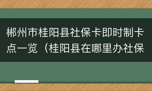 郴州市桂阳县社保卡即时制卡点一览（桂阳县在哪里办社保卡）
