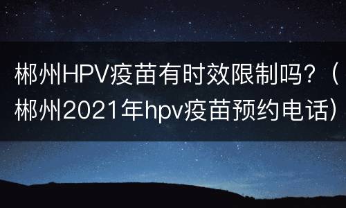 郴州HPV疫苗有时效限制吗?（郴州2021年hpv疫苗预约电话）