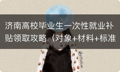 济南高校毕业生一次性就业补贴领取攻略（对象+材料+标准+流程）