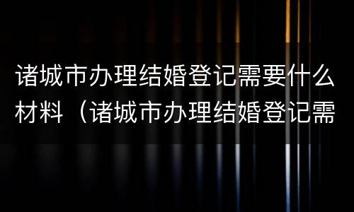 诸城市办理结婚登记需要什么材料（诸城市办理结婚登记需要什么材料呢）