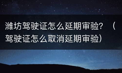 潍坊驾驶证怎么延期审验？（驾驶证怎么取消延期审验）