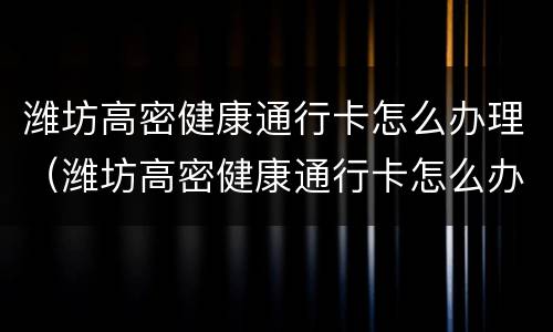 潍坊高密健康通行卡怎么办理（潍坊高密健康通行卡怎么办理的）