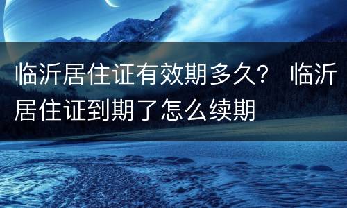 临沂居住证有效期多久？ 临沂居住证到期了怎么续期