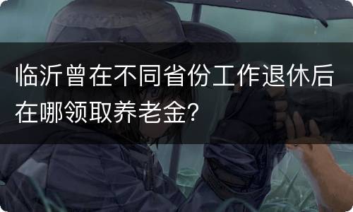 临沂曾在不同省份工作退休后在哪领取养老金？