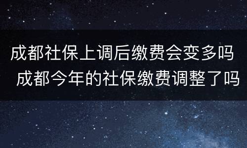 成都社保上调后缴费会变多吗 成都今年的社保缴费调整了吗