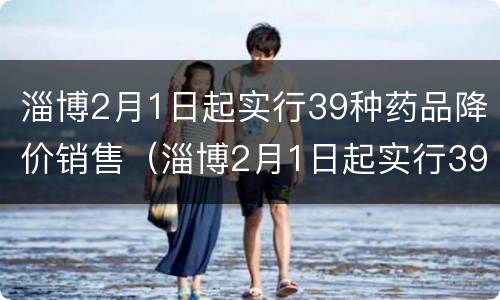 淄博2月1日起实行39种药品降价销售（淄博2月1日起实行39种药品降价销售活动）