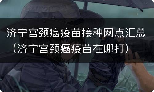 济宁宫颈癌疫苗接种网点汇总（济宁宫颈癌疫苗在哪打）