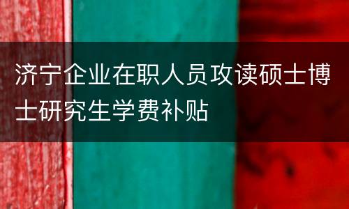 济宁企业在职人员攻读硕士博士研究生学费补贴