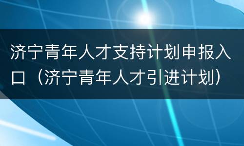 济宁青年人才支持计划申报入口（济宁青年人才引进计划）