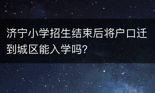 济宁小学招生结束后将户口迁到城区能入学吗？