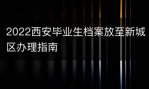 2022西安毕业生档案放至新城区办理指南