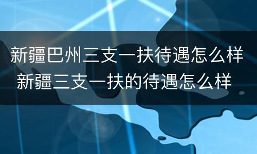 新疆巴州三支一扶待遇怎么样 新疆三支一扶的待遇怎么样