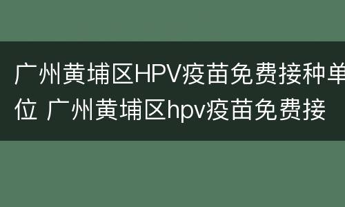 广州黄埔区HPV疫苗免费接种单位 广州黄埔区hpv疫苗免费接种单位电话