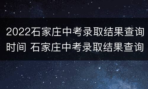 2022石家庄中考录取结果查询时间 石家庄中考录取结果查询时间2021