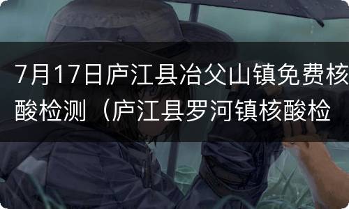 7月17日庐江县冶父山镇免费核酸检测（庐江县罗河镇核酸检测）