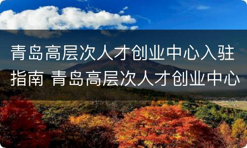 青岛高层次人才创业中心入驻指南 青岛高层次人才创业中心入驻指南公示