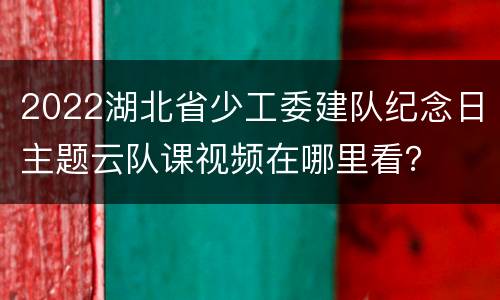 2022湖北省少工委建队纪念日主题云队课视频在哪里看？