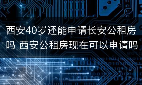 西安40岁还能申请长安公租房吗 西安公租房现在可以申请吗