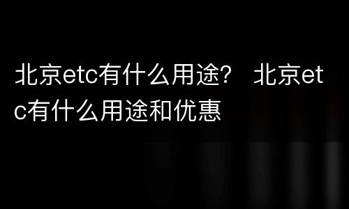 北京etc有什么用途？ 北京etc有什么用途和优惠