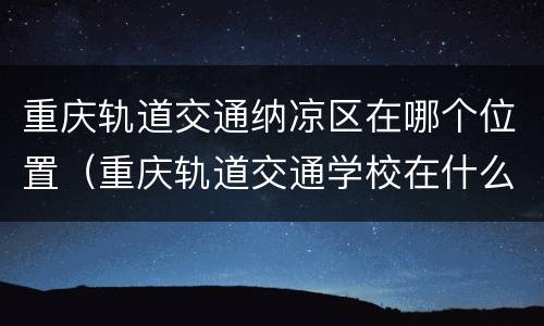 重庆轨道交通纳凉区在哪个位置（重庆轨道交通学校在什么地方）