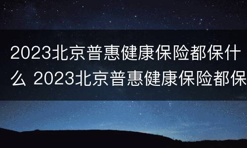 2023北京普惠健康保险都保什么 2023北京普惠健康保险都保什么呢