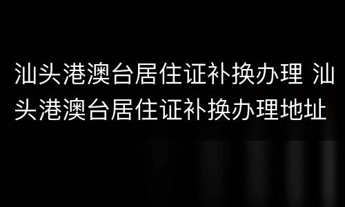 汕头港澳台居住证补换办理 汕头港澳台居住证补换办理地址
