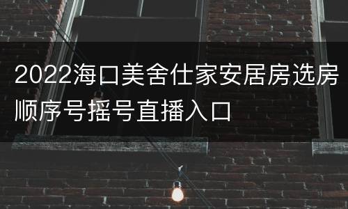 2022海口美舍仕家安居房选房顺序号摇号直播入口