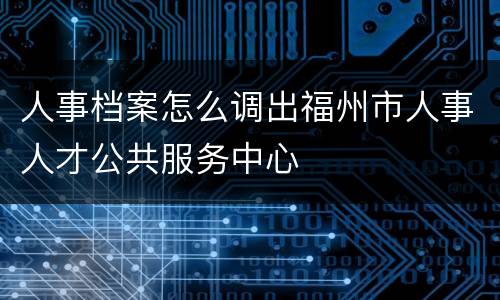 人事档案怎么调出福州市人事人才公共服务中心