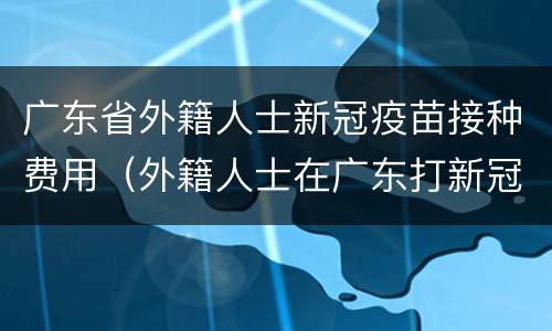 广东省外籍人士新冠疫苗接种费用（外籍人士在广东打新冠疫苗）