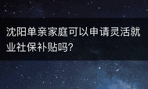 沈阳单亲家庭可以申请灵活就业社保补贴吗？