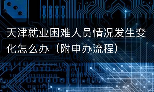 天津就业困难人员情况发生变化怎么办（附申办流程）