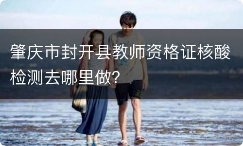 肇庆市封开县教师资格证核酸检测去哪里做？