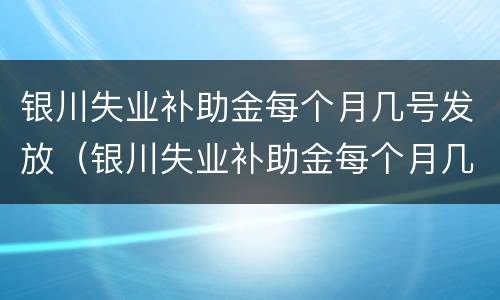 银川失业补助金每个月几号发放（银川失业补助金每个月几号发放的）