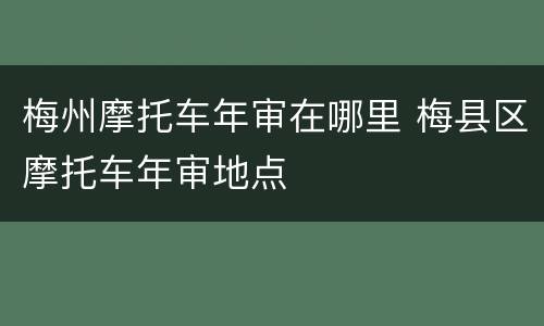 梅州摩托车年审在哪里 梅县区摩托车年审地点