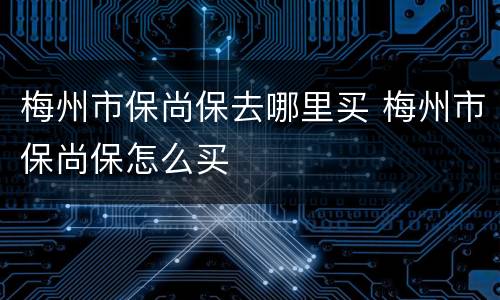 梅州市保尚保去哪里买 梅州市保尚保怎么买